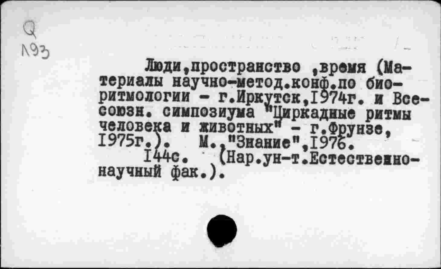 ﻿№5
Люди,пространство ,время (Материалы научно-метод.конф.по биоритмологии - г.Иркутск,1974г. и Все-союзн. симпозиума "Циркадные ритмы человека и животных" - г.Фрунзе. 1975гЛ. М.."Знание",1976.	’
144с. \(Нар.ун-т.Естественнонаучный фак.).